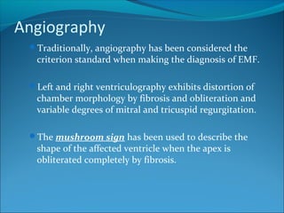 Angiography
Traditionally, angiography has been considered the
criterion standard when making the diagnosis of EMF.
Left and right ventriculography exhibits distortion of
chamber morphology by fibrosis and obliteration and
variable degrees of mitral and tricuspid regurgitation.
The mushroom sign has been used to describe the
shape of the affected ventricle when the apex is
obliterated completely by fibrosis.
 