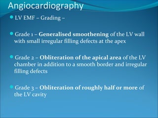 Angiocardiography
LV EMF – Grading –
Grade 1 – Generalised smoothening of the LV wall
with small irregular filling defects at the apex
Grade 2 – Obliteration of the apical area of the LV
chamber in addition to a smooth border and irregular
filling defects
Grade 3 – Obliteration of roughly half or more of
the LV cavity
 