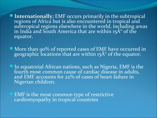 Internationally: EMF occurs primarily in the subtropical
regions of Africa but is also encountered in tropical and
subtropical regions elsewhere in the world, including areas
in India and South America that are within 15Â° of the
equator.
More than 90% of reported cases of EMF have occurred in
geographic locations that are within 15Â° of the equator.
In equatorial African nations, such as Nigeria, EMF is the
fourth most common cause of cardiac disease in adults,
and EMF accounts for 22% of cases of heart failure in
Nigerian children.
EMF is the most common type of restrictive
cardiomyopathy in tropical countries
 