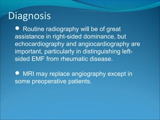 Diagnosis
 Routine radiography will be of great
assistance in right-sided dominance, but
echocardiography and angiocardiography are
important, particularly in distinguishing left-
sided EMF from rheumatic disease.
 MRI may replace angiography except in
some preoperative patients.
 