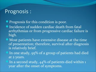 Prognosis :
Prognosis for this condition is poor.
Incidence of sudden cardiac death from fatal
arrhythmias or from progressive cardiac failure is
high.
Most patients have extensive disease at the time
of presentation; therefore, survival after diagnosis
is relatively brief.
In one study, 95% of a group of patients had died
at 2 years.
In a second study, 44% of patients died within 1
year after the onset of symptoms.
 