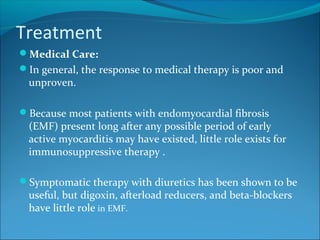 Treatment
Medical Care:
In general, the response to medical therapy is poor and
unproven.
Because most patients with endomyocardial fibrosis
(EMF) present long after any possible period of early
active myocarditis may have existed, little role exists for
immunosuppressive therapy .
Symptomatic therapy with diuretics has been shown to be
useful, but digoxin, afterload reducers, and beta-blockers
have little role in EMF.
 