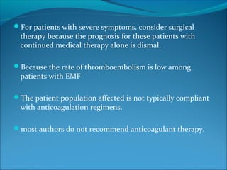 For patients with severe symptoms, consider surgical
therapy because the prognosis for these patients with
continued medical therapy alone is dismal.
Because the rate of thromboembolism is low among
patients with EMF
The patient population affected is not typically compliant
with anticoagulation regimens.
most authors do not recommend anticoagulant therapy.
 