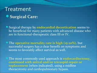 Treatment
Surgical Care:
Surgical therapy by endocardial decortication seems to
be beneficial for many patients with advanced disease who
are in functional-therapeutic class III or IV.
The operative mortality rate is high (15-20%), but
successful surgery has a clear benefit on symptoms and
seems to favorably affect survival as well.
The most commonly used approach is endocardiectomy,
combined with mitral and/or tricuspid repair or
replacement (when indicated), using a midline
thoracotomy and cardiopulmonary bypass.
 