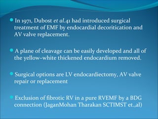 In 1971, Dubost et al.41 had introduced surgical
treatment of EMF by endocardial decoritication and
AV valve replacement.
A plane of cleavage can be easily developed and all of
the yellow–white thickened endocardium removed.
Surgical options are LV endocardiectomy, AV valve
repair or replacement
Exclusion of fibrotic RV in a pure RVEMF by a BDG
connection (JaganMohan Tharakan SCTIMST et.,al)
 