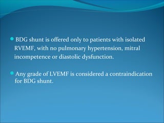 BDG shunt is offered only to patients with isolated
RVEMF, with no pulmonary hypertension, mitral
incompetence or diastolic dysfunction.
Any grade of LVEMF is considered a contraindication
for BDG shunt.
 