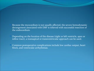  Because the myocardium is not usually affected, the severe hemodynamic
derangement associated with EMF is relieved with successful resection of
the endocardium.
 Depending on the location of the disease (right or left ventricle, apex or
inflow tract), a transapical or transventricular approach can be used.
 Common postoperative complications include low cardiac output, heart
block, and ventricular arrhythmias.
 