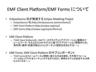 EMF	
  Client	
  PlaSorm/EMF	
  Forms	
  について	
•  EclipseSource	
  社が推進する	
  Eclipse	
  Modeling	
  Project	
  
–  EclipseSource 社	
  [hCp://eclipsesource.com/en/home/]	
  
–  EMF	
  Client	
  PlaSorm	
  [hCp://eclipse.org/ecp/]	
  
–  EMF	
  Forms	
  [hCp://eclipse.org/ecp/emﬀorms/]	
  
	
  
•  EMF	
  Client	
  PlaSorm	
  
–  「EMF	
  Client	
  PlaSormは、EMFベースクライアントアプリケーション構築のフ
レームワーク。与えられたEMFモデルに基づくアプリケーション開発のため、
再利用・適用・拡張可能なUIコンポーネント提供を目的とする・・・」	
  
•  EMF	
  Forms：EMF	
  Client	
  PlaSorm	
  のサブコンポーネント	
  
–  「EMF	
  FormsはフォームベースUI開発に新たな方法を提供。手作業でフォーム
ベースのレイアウトをコーディングするのではなく、単純なモデルを記述すれば済
むようになる・・・」	
  
 