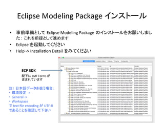 Eclipse	
  Modeling	
  Package	
  インストール	
•  事前準備として Eclipse	
  Modeling	
  Package のインストールをお願いしまし
た： これを前提として進めます	
  
•  Eclipse	
  を起動してください	
  
•  Help	
  -­‐>	
  InstallaUon	
  Detail をみてください	
ECP	
  SDK	
配下に	
  EMF	
  Forms	
  が	
  
含まれています	
注） 日本語データを扱う場合：	
  
・ 環境設定 -­‐>	
  	
  
・ General	
  -­‐>	
  	
  
・ Workspace	
  	
  
で	
  text	
  ﬁle	
  encoding	
  が UTF-­‐8	
  
であることを確認して下さい	
 