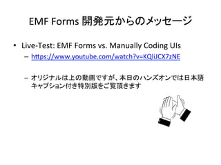 EMF	
  Forms	
  開発元からのメッセージ	
•  Live-­‐Test:	
  EMF	
  Forms	
  vs.	
  Manually	
  Coding	
  UIs	
  
–  hCps://www.youtube.com/watch?v=KQliJCX7zNE	
  
	
  
–  オリジナルは上の動画ですが、本日のハンズオンでは日本語
キャプション付き特別版をご覧頂きます	
 