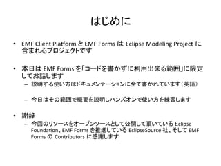 はじめに	
•  EMF	
  Client	
  PlaSorm	
  と	
  EMF	
  Forms	
  は Eclipse	
  Modeling	
  Project に
含まれるプロジェクトです	
  
•  本日は	
  EMF	
  Forms	
  を「コードを書かずに利用出来る範囲」に限定
してお話します	
  
–  説明する使い方はドキュメンテーションに全て書かれています（英語）	
  
–  今日はその範囲で概要を説明しハンズオンで使い方を練習します	
  
•  謝辞	
  
–  今回のリソースをオープンソースとして公開して頂いている Eclipse	
  
FoundaUon、EMF	
  Forms	
  を推進している EclipseSource	
  社、そして	
  EMF	
  	
  
Forms	
  の Contributors に感謝します	
  
 