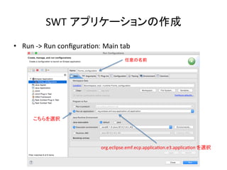 SWT アプリケーションの作成	
•  Run	
  -­‐>	
  Run	
  conﬁguraUon: Main	
  tab	
任意の名前	
こちらを選択	
org.eclipse.emf.ecp.applicaUon.e3.applicaUon	
  を選択	
 
