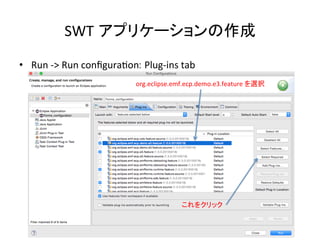 SWT アプリケーションの作成	
•  Run	
  -­‐>	
  Run	
  conﬁguraUon: Plug-­‐ins	
  tab	
org.eclipse.emf.ecp.demo.e3.feature	
  を選択	
これをクリック	
 