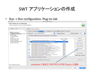 SWT アプリケーションの作成	
•  Run	
  -­‐>	
  Run	
  conﬁguraUon: Plug-­‐ins	
  tab	
workspace にある三つのプロジェクトを	
  Plug-­‐ins	
  に追加	
 