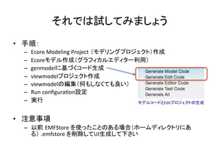 それでは試してみましょう	
•  手順：	
  
–  Ecore	
  Modeling	
  Project （モデリングプロジェクト）作成	
  
–  Ecoreモデル作成（グラフィカルエディター利用）	
  
–  genmodelに基づくコード生成	
  
–  viewmodelプロジェクト作成	
  
–  viewmodelの編集（何もしなくても良い）	
  
–  Run	
  conﬁguraUon設定	
  
–  実行	
  
•  注意事項 	
  
–  以前 EMFStore	
  を使ったことのある場合（ホームディレクトリにあ
る） .emfstore	
  を削除してUI生成して下さい	
  
モデルコードとEditプロジェクトの生成	
 