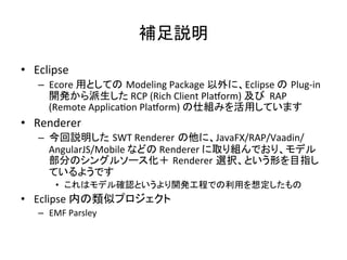 補足説明	
•  Eclipse	
  
–  Ecore	
  用としての Modeling	
  Package	
  以外に、Eclipse	
  の Plug-­‐in	
  
開発から派生した	
  RCP	
  (Rich	
  Client	
  PlaSorm)	
  及び	
  	
  RAP	
  
(Remote	
  ApplicaUon	
  PlaSorm)	
  の仕組みを活用しています	
  
•  Renderer	
  
–  今回説明した SWT	
  Renderer の他に、JavaFX/RAP/Vaadin/
AngularJS/Mobile	
  などの	
  Renderer	
  に取り組んでおり、モデル
部分のシングルソース化＋ Renderer 選択、という形を目指し
ているようです	
  
•  これはモデル確認というより開発工程での利用を想定したもの	
  
•  Eclipse	
  内の類似プロジェクト	
  
–  EMF	
  Parsley	
  
 