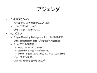 アジェンダ	
•  イントロダクション	
  
–  モデルから UI を生成するということ	
  
–  Ecore モデルについて	
  
–  EMF	
  -­‐>	
  ECP	
  ->	
  EMF	
  Forms	
  
•  ハンズオン	
  
–  Eclipse	
  Modeling	
  Package	
  インストール・動作確認	
  
–  EMF	
  Forms	
  例題の動作・プロジェクト内容確認	
  
–  Ecore	
  モデルの作成	
  
•  モデリングプロジェクト作成	
  
•  Ecore	
  モデル作成 （Ecore	
  Tools 等）	
  
•  EMF	
  コード生成 （Eclipse	
  Modeling	
  Framework:	
  EMF）	
  
–  ビューモデル作成	
  
–  SWT	
  Renderer	
  を使った	
  UI	
  生成	
  
 