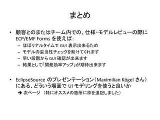 まとめ	
•  顧客とのまたはチーム内での、仕様・モデルレビューの際に
ECP/EMF	
  Forms を使えば：	
  
–  ほぼリアルタイムで GUI 表示出来るため	
  
–  モデルの妥当性チェックを助けてくれます	
  
–  早い段階から	
  GUI	
  確認が出来ます	
  
–  結果として「開発効率アップ」が期待出来ます	
  
•  EclipseSource のプレゼンテーション（Maximilian	
  Kögel さん）
にある、どういう場面で UI	
  モデリングを使うと良いか	
  
è	
  次ページ　（特にオススメの箇所に枠を追記しました）	
 