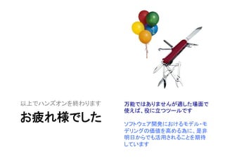 お疲れ様でした	
以上でハンズオンを終わります	
 万能ではありませんが適した場面で
使えば、役に立つツールです	
  
	
  
ソフトウェア開発におけるモデル・モ
デリングの価値を高める為に、是非
明日からでも活用されることを期待
しています	
 