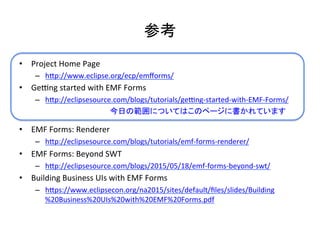 参考	
•  Project	
  Home	
  Page	
  
–  hCp://www.eclipse.org/ecp/emﬀorms/	
  
•  Gepng	
  started	
  with	
  EMF	
  Forms	
  
–  hCp://eclipsesource.com/blogs/tutorials/gepng-­‐started-­‐with-­‐EMF-­‐Forms/	
  
•  EMF	
  Forms:	
  Renderer	
  
–  hCp://eclipsesource.com/blogs/tutorials/emf-­‐forms-­‐renderer/	
  
•  EMF	
  Forms:	
  Beyond	
  SWT	
  
–  hCp://eclipsesource.com/blogs/2015/05/18/emf-­‐forms-­‐beyond-­‐swt/	
  
•  Building	
  Business	
  UIs	
  with	
  EMF	
  Forms	
  
–  hCps://www.eclipsecon.org/na2015/sites/default/ﬁles/slides/Building
%20Business%20UIs%20with%20EMF%20Forms.pdf	
  
今日の範囲についてはこのページに書かれています	
 