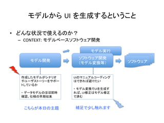 モデル実行	
モデルから UI を生成するということ	
•  どんな状況で使えるのか？	
  
–  CONTEXT: モデルベースソフトウェア開発	
モデル開発	
ソフトウェア開発	
  
（モデル変換等）	
 ソフトウェア	
作成したモデルがシナリオ
やユーザストーリーをサポー
トしているか	
  
	
  
・ データモデルのほぼ即時
確認、仕様の早期収束	
UIのマニュアルコーディング
はできれば避けたい	
  
	
  
・ モデル変換でUIを生成す
れば、UI修正はモデル修正
で済む	
こちらが本日の主題	
 補足で少し触れます	
 