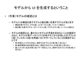 モデルから UI を生成するということ	
•  （作業）モデルの確認とは	
  
–  モデルには構造を表すモデルと振る舞いを表すモデルがあります	
  
•  構造を表すモデル：クラス図、コンポーネント図、パッケージ図など	
  
•  振る舞いを表すモデル：ステートマシン図、アクティビティ図、シーケンス図など	
  
–  モデルの確認とは、書かれたモデルが矛盾を含まないことの確認で
はなく、モデルが素データ（シナリオ他やそこから作成したオブジェク
ト図・インスタンス図）を間違いなくサポートしていることを確認するこ
とです	
  
•  例）見落としたクラスがあり、期待するオブジェクト図（値）に至らない	
  
•  例）継承関係が逆の箇所があり、期待するオブジェクト図（値）に至らない	
  
•  例）シナリオにある手順に従いデータ投入しても、期待するオブジェクト図（値）に
至らない	
  
 