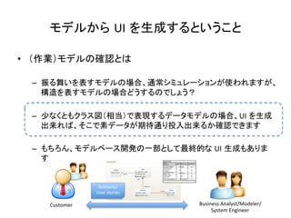 モデルから UI を生成するということ	
•  （作業）モデルの確認とは	
  
–  振る舞いを表すモデルの場合、通常シミュレーションが使われますが、
構造を表すモデルの場合どうするのでしょう？	
  
–  少なくともクラス図（相当）で表現するデータモデルの場合、UI を生成
出来れば、そこで素データが期待通り投入出来るか確認できます	
  
–  もちろん、モデルベース開発の一部として最終的な UI 生成もありま
す	
  
Customer	
 Business	
  Analyst/Modeler/	
  
System	
  Engineer	
Scenario/
User	
  stories	
 