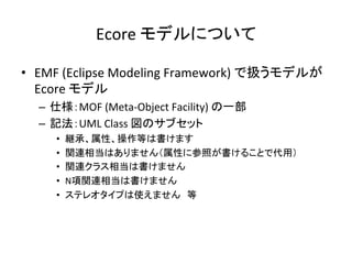Ecore	
  モデルについて	
•  EMF	
  (Eclipse	
  Modeling	
  Framework)	
  で扱うモデルが	
  
Ecore	
  モデル	
  
–  仕様：MOF	
  (Meta-­‐Object	
  Facility)	
  の一部	
  
–  記法：UML	
  Class	
  図のサブセット	
  
•  継承、属性、操作等は書けます	
  
•  関連相当はありません（属性に参照が書けることで代用）	
  
•  関連クラス相当は書けません	
  
•  N項関連相当は書けません	
  
•  ステレオタイプは使えません　等	
  
 
