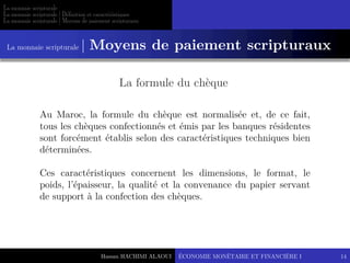 Hassan HACHIMI ALAOUI
La monnaie scripturale
La monnaie scripturale | Définition et caractéristiques
La monnaie scripturale | Moyens de paiement scripturaux
ÉCONOMIE MONÉTAIRE ET FINANCIÈRE I 14
La formule du chèque
Au Maroc, la formule du chèque est normalisée et, de ce fait,
tous les chèques confectionnés et émis par les banques résidentes
sont forcément établis selon des caractéristiques techniques bien
déterminées.
Ces caractéristiques concernent les dimensions, le format, le
poids, l’épaisseur, la qualité et la convenance du papier servant
de support à la confection des chèques.
La monnaie scripturale | Moyens de paiement scripturaux
 