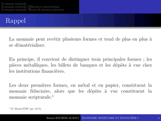 Hassan HACHIMI ALAOUI
La monnaie scripturale
La monnaie scripturale | Définition et caractéristiques
La monnaie scripturale | Moyens de paiement scripturaux
La monnaie peut revêtir plusieurs formes et tend de plus en plus à
se dématérialiser.
En principe, il convient de distinguer trois principales formes ; les
pièces métalliques, les billets de banques et les dépôts à vue chez
les institutions financières.
Les deux premières formes, en métal et en papier, constituent la
monnaie fiduciaire, alors que les dépôts à vue constituent la
monnaie scripturale.1
Rappel
ÉCONOMIE MONÉTAIRE ET FINANCIÈRE I 3
1 Cf. Manuel EMF (pp. 13-15).
 