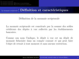 Hassan HACHIMI ALAOUI
La monnaie scripturale
La monnaie scripturale | Définition et caractéristiques
La monnaie scripturale | Moyens de paiement scripturaux
ÉCONOMIE MONÉTAIRE ET FINANCIÈRE I 5
La monnaie scripturale est constituée par la somme des soldes
créditeurs des dépôts à vue collectés par les établissements
bancaires.
Comme son nom l’indique, le dépôt à vue est un dépôt de
monnaie fiduciaire dans un compte courant et qui peut faire
l’objet de retrait à tout moment et sans aucune restriction.
La monnaie scripturale | Définition et caractéristiques
Définition de la monnaie scripturale
 
