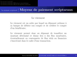 Hassan HACHIMI ALAOUI
La monnaie scripturale
La monnaie scripturale | Définition et caractéristiques
La monnaie scripturale | Moyens de paiement scripturaux
ÉCONOMIE MONÉTAIRE ET FINANCIÈRE I 9
Le virement est un ordre par lequel un déposant ordonne à
sa banque de débiter son compte et de créditer le compte
d’un bénéficiaire.
Le virement permet donc au déposant de transférer un
montant déterminé et donne lieu à des flux monétaires,
éventuellement en contrepartie de flux réels ou financiers
s’inscrivant dans le cadre d’une transaction.
Le virement
La monnaie scripturale | Moyens de paiement scripturaux
 