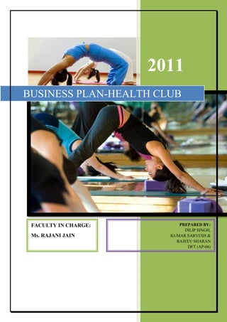 2011
BUSINESS PLAN-HEALTH CLUB




 FACULTY IN CHARGE:        PREPARED BY:
                             DILIP SINGH,
 Ms. RAJANI JAIN        KUMAR SARVESH &
                          RAJEEV SHARAN
                              DFT (AP-06)
 