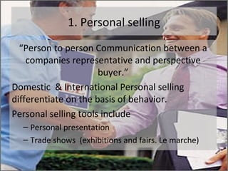 1. Personal selling “ Person to person Communication between a companies representative and perspective buyer.” Domestic  & International Personal selling differentiate on the basis of behavior. Personal selling tools include Personal presentation  Trade shows  (exhibitions and fairs. Le marche) 