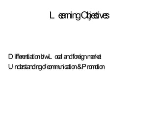 Learning Objectives Differentiation b/w Local and foreign market Understanding of communication & Promotion 