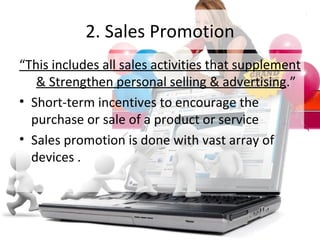 2. Sales Promotion “ This includes all sales activities that supplement & Strengthen personal selling & advertising .” Short-term incentives to encourage the purchase or sale of a product or service Sales promotion is done with vast array of devices . 