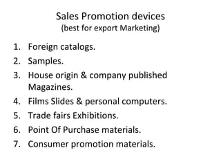 Sales Promotion devices (best for export Marketing) Foreign catalogs. Samples. House origin & company published Magazines. Films Slides & personal computers. Trade fairs Exhibitions. Point Of Purchase materials. Consumer promotion materials. 