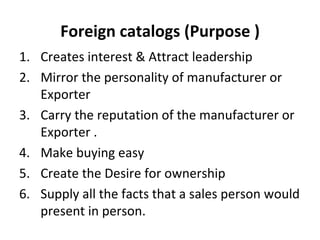 Foreign catalogs (Purpose ) Creates interest & Attract leadership Mirror the personality of manufacturer or Exporter  Carry the reputation of the manufacturer or Exporter . Make buying easy Create the Desire for ownership Supply all the facts that a sales person would present in person. 