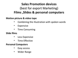 Sales Promotion devices (best for export Marketing) Films ,Slides & personal computers Motion picture & video tape Combining the illustration with spoken words Expensive Time Consuming Slide films Less Expensive Time Effective Personal Computers Easy access Wider Range 