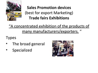 Sales Promotion devices (best for export Marketing) Trade fairs Exhibitions “ A concentrated exhibition of the products of many manufacturers/exporters.  “  Types The broad general  Specialized  