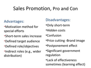 Sales Promotion,  Pro and Con Advantages: Motivation method for special efforts Short-term sales increase Defined target audience Defined role/objectives Indirect roles (e.g., wider distribution) Disadvantages: Only short-term Hidden costs Confusion Price cutting -Brand image Postponement effect Significant government regulation Lack of effectiveness sometimes (learning effect) 