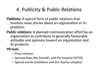 4. Publicity & Public Relations Publicity:  A special form of public relations that involves news stories about an organization or its products. Public relations:  A planned communication effort by an organization to contribute to generally favourable attitudes and opinions toward an organization and its products. PR tools Press releases Sponsorships (Mc Donald’s and the hospital 53753) Special events (Vodafone and the charity complex) 
