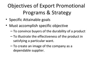 Objectives of Export Promotional  Programs & Strategy Specific Attainable goals Must accomplish specific objective To convince buyers of the durability of a product To illustrate the effectiveness of the product in satisfying a particular want. To create an image of the company as a dependable supplier.  