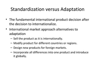 Standardization versus Adaptation The fundamental international product decision after the decision to internationalize. International market approach alternatives to adaptation Sell the product as it is internationally. Modify product for different countries or regions. Design new products for foreign markets. Incorporate all differences into one product and introduce it globally. 
