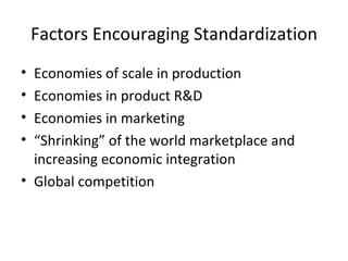 Factors Encouraging Standardization Economies of scale in production Economies in product R&D Economies in marketing “ Shrinking” of the world marketplace and increasing economic integration Global competition 