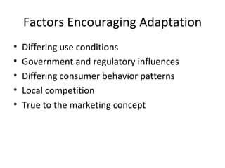 Factors Encouraging Adaptation Differing use conditions Government and regulatory influences Differing consumer behavior patterns Local competition True to the marketing concept 