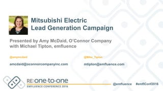 #emflConf2016@emfluence
Presented by Amy McDaid, O’Connor Company
with Michael Tipton, emfluence
amcdaid@oconnorcompanyinc.com
Mitsubishi Electric
Lead Generation Campaign
@amymcdaid
mtipton@emfluence.com
@Mike_Tipton
 