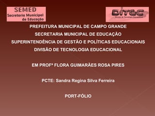 PREFEITURA MUNICIPAL DE CAMPO GRANDE
        SECRETARIA MUNICIPAL DE EDUCAÇÃO
SUPERINTENDÊNCIA DE GESTÃO E POLÍTICAS EDUCACIONAIS
        DIVISÃO DE TECNOLOGIA EDUCACIONAL


       EM PROFª FLORA GUIMARÃES ROSA PIRES


           PCTE: Sandra Regina Silva Ferreira


                     PORT-FÓLIO
 