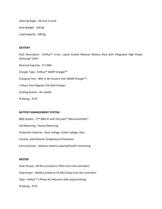 Steering Angle - 64 Lock to Lock
Kerb Weight - 169 Kg
Load Capacity - 200 Kg
BATTERY
Pack Description - Emflux™ Li-ion, Liquid Cooled Modular Battery Pack with Integrated High Power
Samsung® Cells*
Nominal Capacity - 9.7 KWh
Charger Type - Emflux™ WARP Charger™
Charging Time - 80% in 36 minutes from WARP Charger™,
3 Hours from Regular 15A Wall Charger
Cooling System - Air cooled
IP Rating - IP 67
BATTERY MANAGEMENT SYSTEM
BMS System - TI™ BMS IC with Hercules™ Microcontroller*
Cell Balancing - Passive Balancing
Protection Features - Over voltage, Under voltage, Over
Current, and Extreme Temperature Protection
Extra Features - Advance battery capacity/health monitoring
MOTOR
Peak Torque - 84 Nm (Limited to 75Nm from the controller)
Peak Power - 60kW (Limited to 53 kW (71hp) from the controller)
Type - Emflux™ 3 Phase AC Induction with Liquid Cooling
IP Rating - IP 67
 