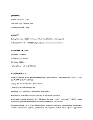 DRIVETRAIN
Primary Reduction - 58:19
Final Drive - 45T/15T Chain Drive
Transmission - Direct Drive
WARRANTY
Battery Warranty - 100000 Km/5 years (More than 80% of the initial capacity)
Motorcycle Warranty - 100000 Km/5 years (Except for normal wear and tear)
PERFORMANCE & RANGE
Top Speed - 200 Km/h
0-100 Km/h - 3.0 seconds
City Range - 200 Km
Highway Range - 150 Km @ 80 Kmph
MASTER CONTROLLER
Processor - NVIDIA Jetson TK1 (NVIDIA Kepler GPU with 192 CUDA Cores and NVIDIA 4-Plus-1™ Quad-
Core* ARM® Cortex™- A15 CPU)
Display - 6.8-inch Touchscreen - Smart Display
Cameras - Dual front and single rear
Navigation - GPS Navigation - User friendly integrated UI
Wired Connectivity - CAN communication with all the vehicle controllers
Wireless Connectivity - Bluetooth, WiFi, 4G System Software - Emflux™ Learning OS V1.0 (Will receive
over-the-air updates to add new features and improve existing functionality)
System UI - Emflux™ NEXT UI with modular layout, integrated navigation, communication, connectivity,
real time system status updates, speedometer, odo, tripmeter, and all telltale signals - upgradeable
 